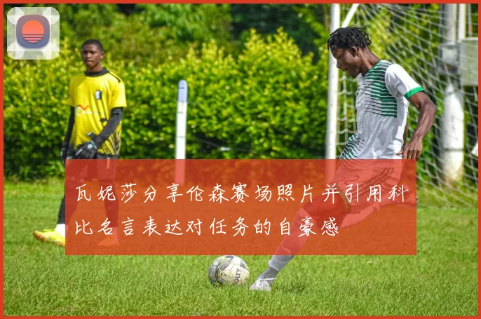 瓦妮莎分享伦森赛场照片并引用科比名言表达对任务的自豪感