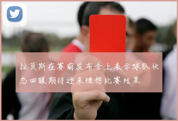 拉莫斯在赛前发布会上表示球队状态回暖期待迎来理想比赛结果