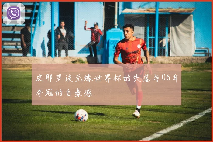 皮耶罗谈无缘世界杯的失落与06年夺冠的自豪感
