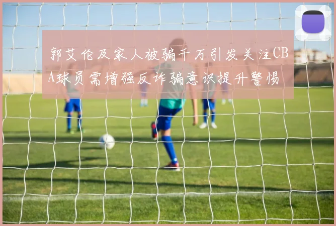 郭艾伦及家人被骗千万引发关注CBA球员需增强反诈骗意识提升警惕