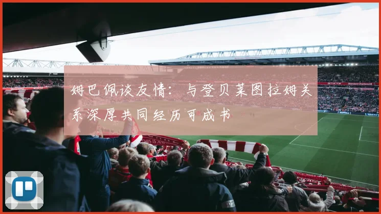 姆巴佩谈友情：与登贝莱图拉姆关系深厚共同经历可成书