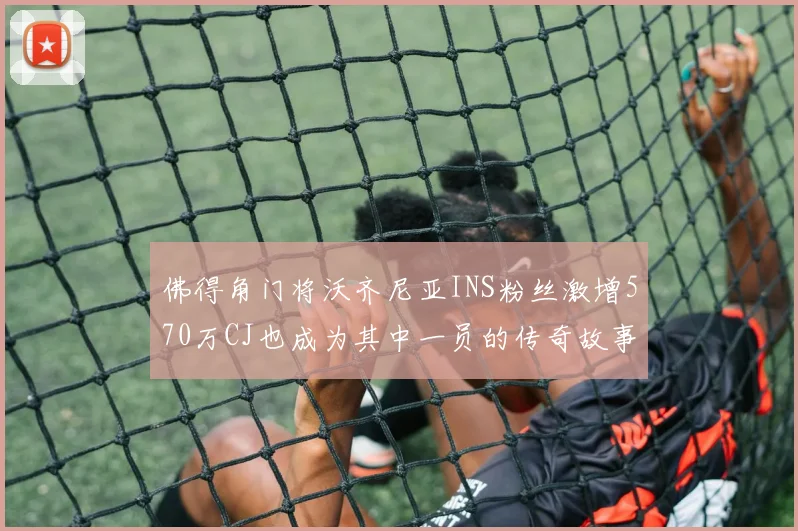 佛得角门将沃齐尼亚INS粉丝激增570万CJ也成为其中一员的传奇故事