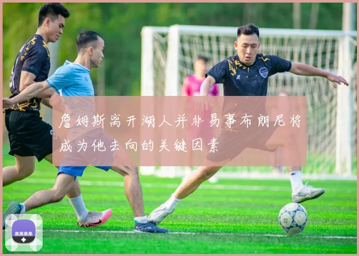 詹姆斯离开湖人并非易事布朗尼将成为他去向的关键因素