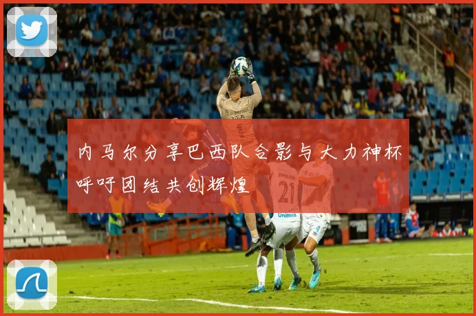 内马尔分享巴西队合影与大力神杯呼吁团结共创辉煌