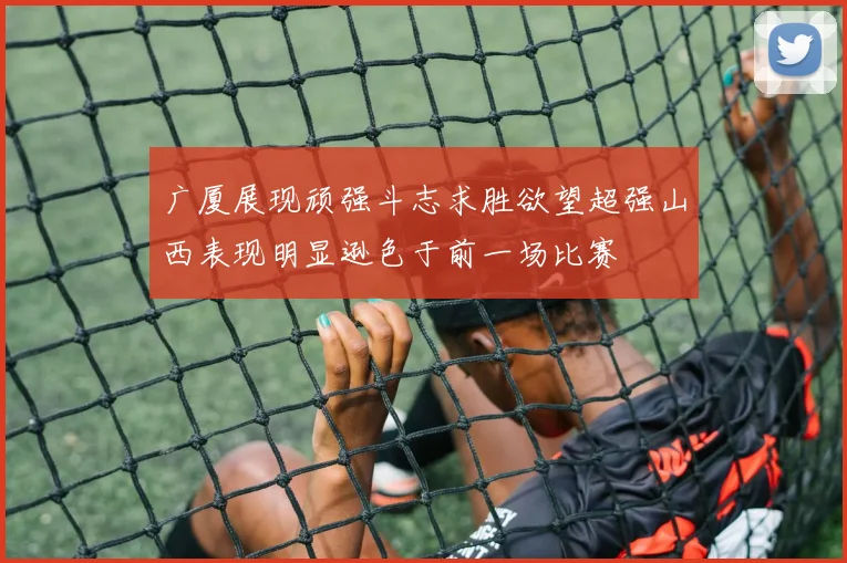广厦展现顽强斗志求胜欲望超强山西表现明显逊色于前一场比赛