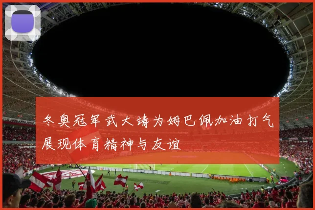 冬奥冠军武大靖为姆巴佩加油打气展现体育精神与友谊