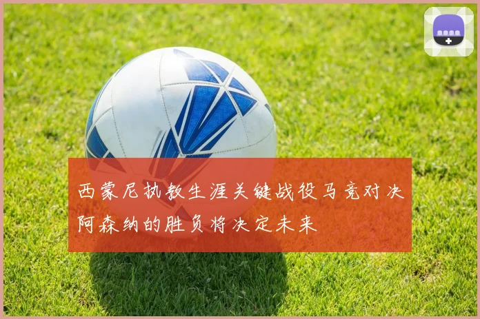 西蒙尼执教生涯关键战役马竞对决阿森纳的胜负将决定未来