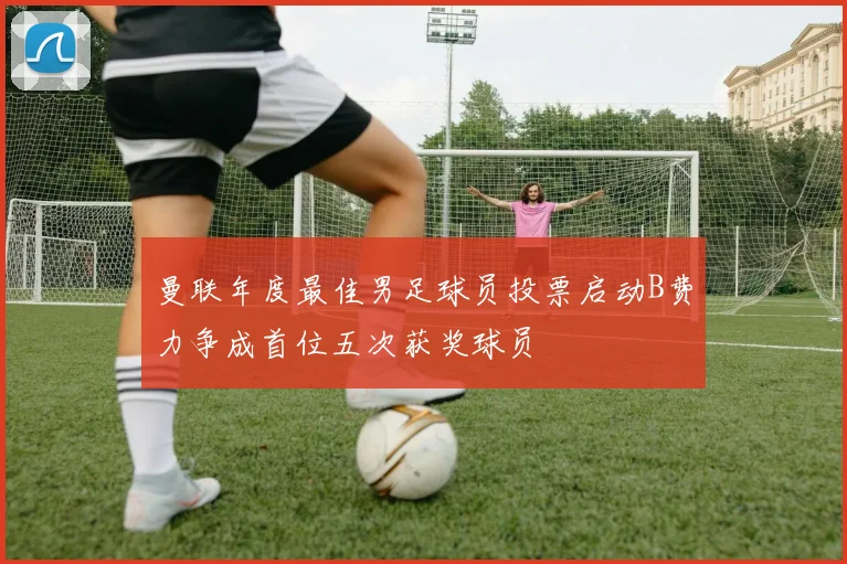 曼联年度最佳男足球员投票启动B费力争成首位五次获奖球员