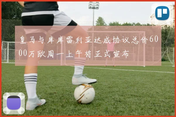 皇马与库库雷利亚达成协议总价6000万欧周一上午将正式宣布