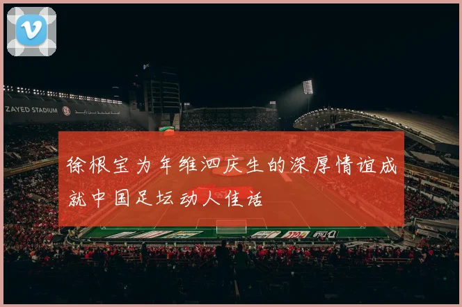 徐根宝为年维泗庆生的深厚情谊成就中国足坛动人佳话