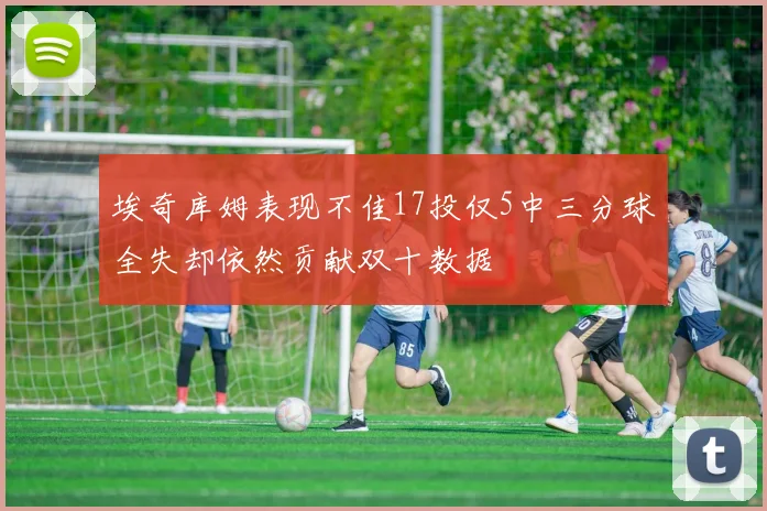 埃奇库姆表现不佳17投仅5中三分球全失却依然贡献双十数据