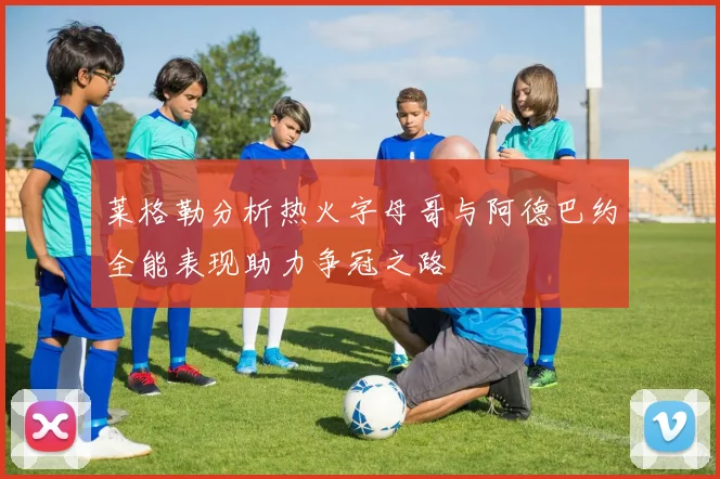 莱格勒分析热火字母哥与阿德巴约全能表现助力争冠之路