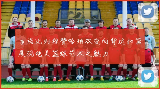 吉诺比利称赞哈珀双变向背运扣篮展现绝美篮球艺术之魅力