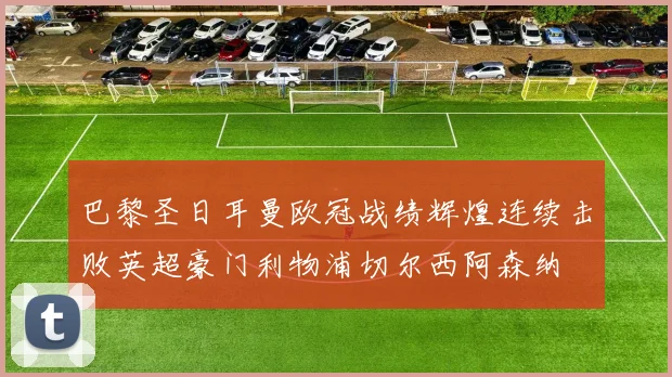 巴黎圣日耳曼欧冠战绩辉煌连续击败英超豪门利物浦切尔西阿森纳