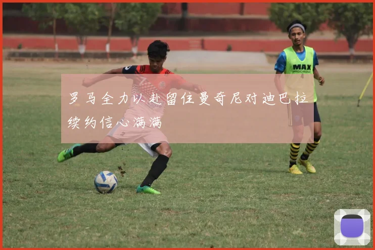 罗马全力以赴留住曼奇尼对迪巴拉续约信心满满