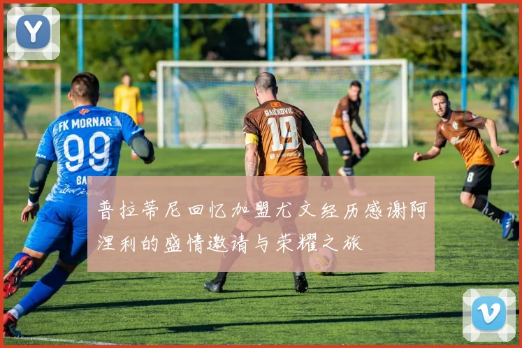 普拉蒂尼回忆加盟尤文经历感谢阿涅利的盛情邀请与荣耀之旅