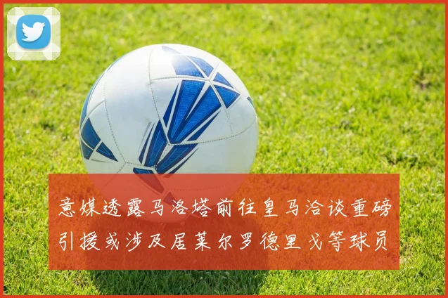 意媒透露马洛塔前往皇马洽谈重磅引援或涉及居莱尔罗德里戈等球员