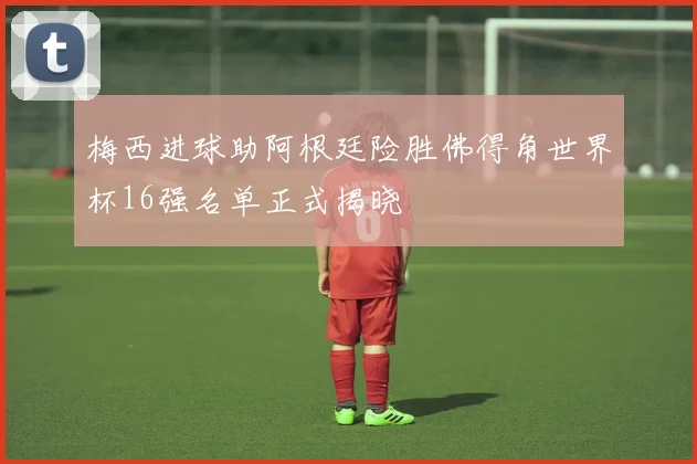 梅西进球助阿根廷险胜佛得角世界杯16强名单正式揭晓