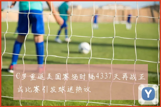 C罗重返美国赛场时隔4337天再战正式比赛引发球迷热议