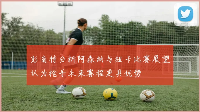 彭南特分析阿森纳与纽卡比赛展望认为枪手未来赛程更具优势