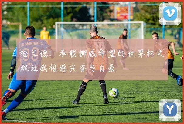 哈兰德：承载挪威希望的世界杯之旅让我倍感兴奋与自豪