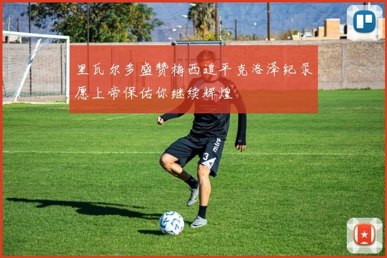里瓦尔多盛赞梅西追平克洛泽纪录愿上帝保佑你继续辉煌
