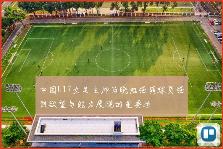 中国U17女足主帅马晓旭强调球员强烈欲望与能力展现的重要性
