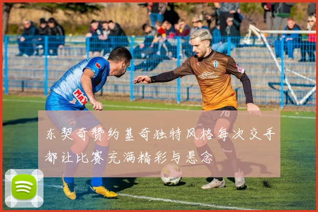 东契奇赞约基奇独特风格每次交手都让比赛充满精彩与悬念