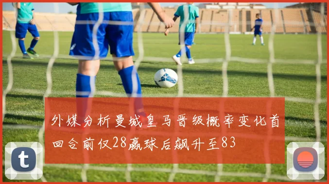 外媒分析曼城皇马晋级概率变化首回合前仅28赢球后飙升至83