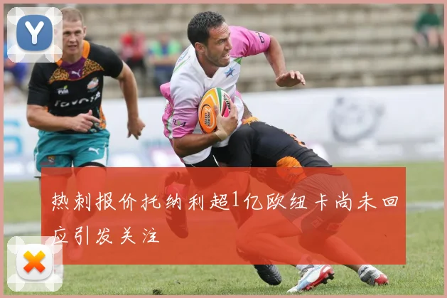 热刺报价托纳利超1亿欧纽卡尚未回应引发关注
