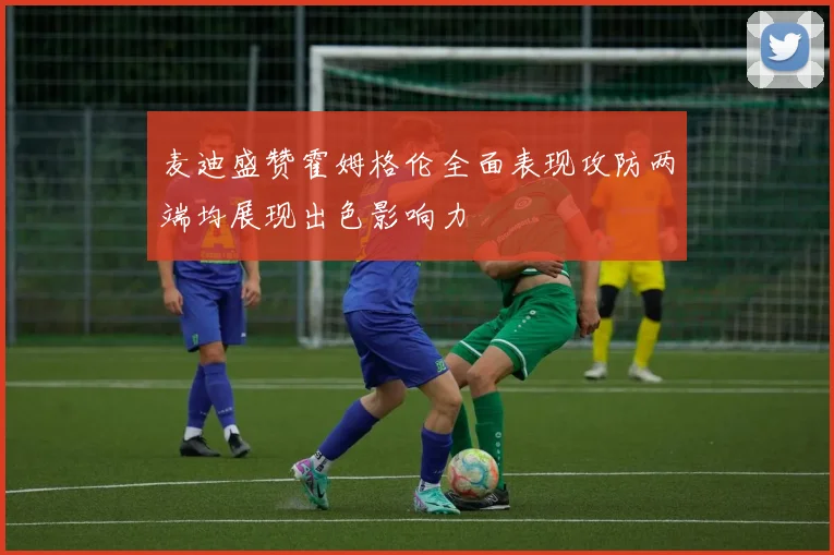 麦迪盛赞霍姆格伦全面表现攻防两端均展现出色影响力